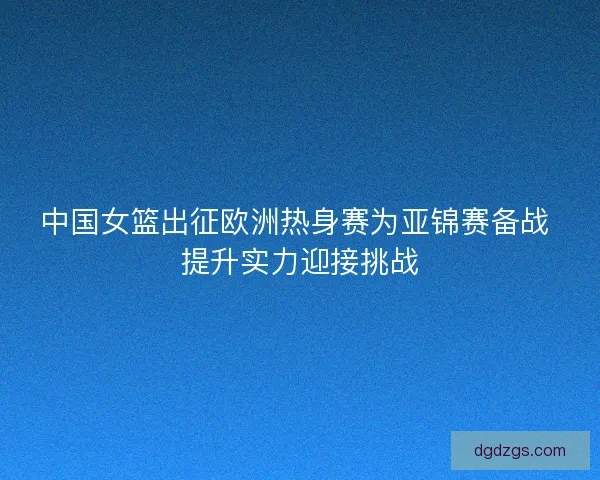 中国女篮出征欧洲热身赛为亚锦赛备战 提升实力迎接挑战