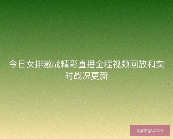 今日女排激战精彩直播全程视频回放和实时战况更新 今日女排激战精彩直播全程视频回放和实时战况更新