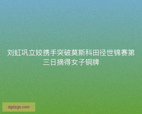刘虹巩立姣携手突破莫斯科田径世锦赛第三日摘得女子铜牌 刘虹巩立姣携手突破莫斯科田径世锦赛第三日摘得女子铜牌