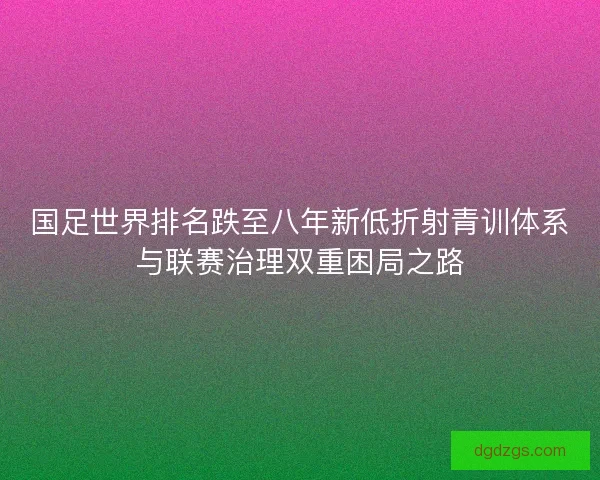 国足世界排名跌至八年新低折射青训体系与联赛治理双重困局之路 国足世界排名跌至八年新低折射青训体系与联赛治理双重困局之路