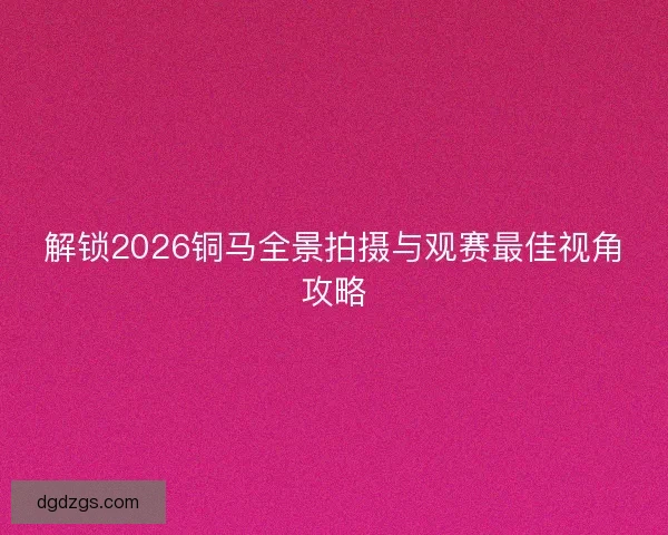 解锁2026铜马全景拍摄与观赛最佳视角攻略