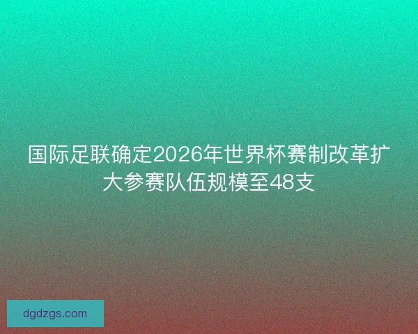 国际足联确定2026年世界杯赛制改革扩大参赛队伍规模至48支 国际足联确定2026年世界杯赛制改革扩大参赛队伍规模至48支