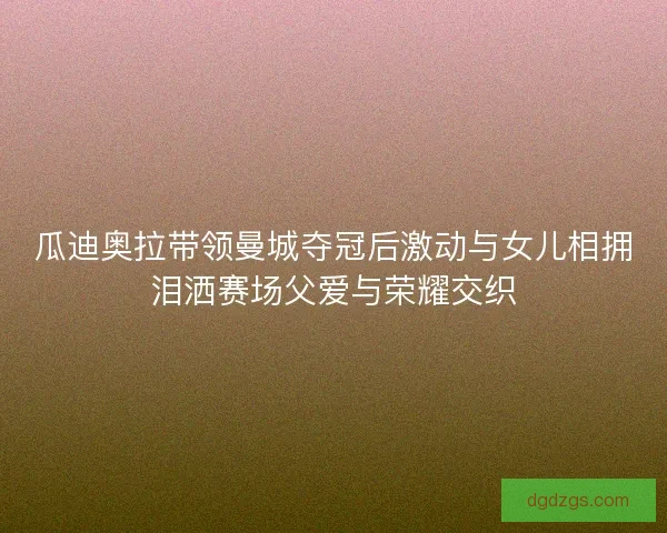 瓜迪奥拉带领曼城夺冠后激动与女儿相拥泪洒赛场父爱与荣耀交织