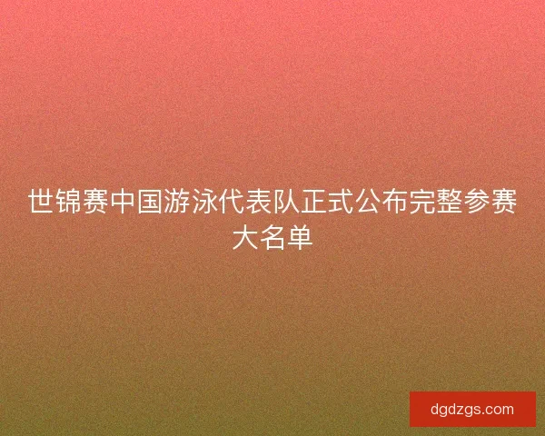 世锦赛中国游泳代表队正式公布完整参赛大名单