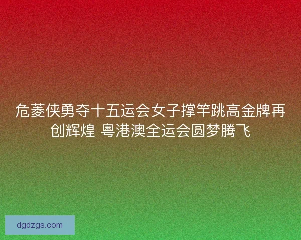 危菱侠勇夺十五运会女子撑竿跳高金牌再创辉煌 粤港澳全运会圆梦腾飞