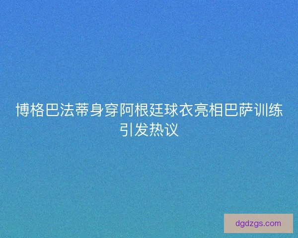 博格巴法蒂身穿阿根廷球衣亮相巴萨训练引发热议
