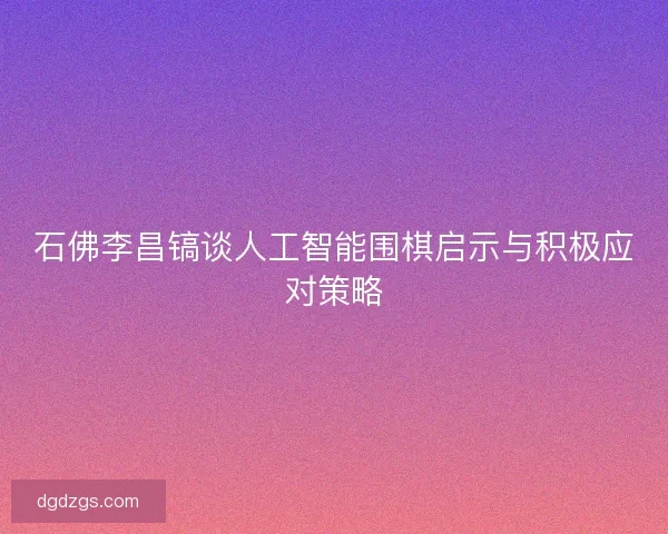 石佛李昌镐谈人工智能围棋启示与积极应对策略 石佛李昌镐谈人工智能围棋启示与积极应对策略