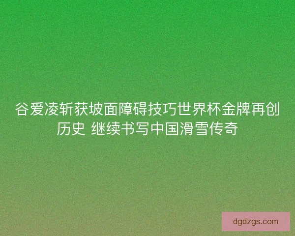 谷爱凌斩获坡面障碍技巧世界杯金牌再创历史 继续书写中国滑雪传奇 谷爱凌斩获坡面障碍技巧世界杯金牌再创历史 继续书写中国滑雪传奇