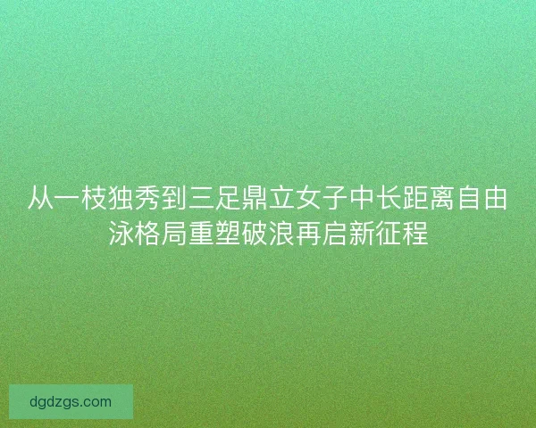 从一枝独秀到三足鼎立女子中长距离自由泳格局重塑破浪再启新征程