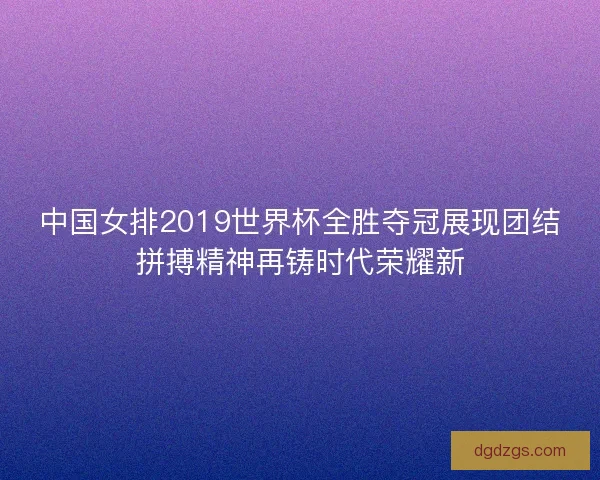 中国女排2019世界杯全胜夺冠展现团结拼搏精神再铸时代荣耀新