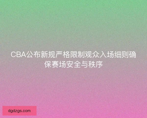 CBA公布新规严格限制观众入场细则确保赛场安全与秩序 CBA公布新规严格限制观众入场细则确保赛场安全与秩序
