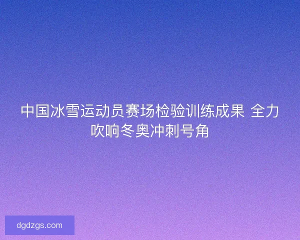 中国冰雪运动员赛场检验训练成果 全力吹响冬奥冲刺号角